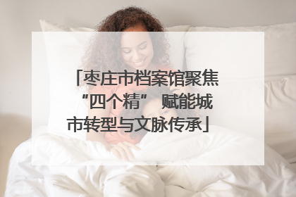 枣庄市档案馆聚焦“四个精” 赋能城市转型与文脉传承