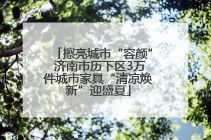 擦亮城市“容颜” 济南市历下区3万件城市家具“清凉焕新”迎盛夏