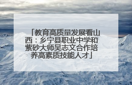 教育高质量发展看山西：乡宁县职业中学和紫砂大师吴志文合作培养高素质技能人才