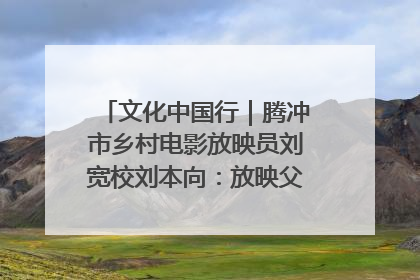 文化中国行｜腾冲市乡村电影放映员刘宽校刘本向：放映父子兵 接力光影梦