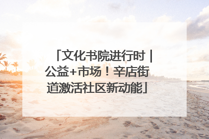 文化书院进行时｜公益+市场！辛店街道激活社区新动能