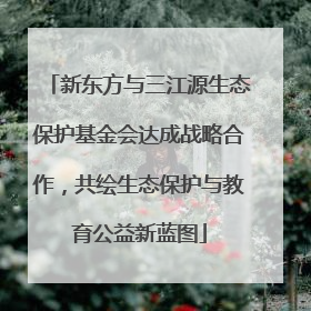新东方与三江源生态保护基金会达成战略合作，共绘生态保护与教育公益新蓝图