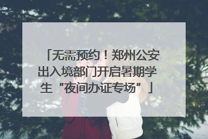 无需预约！郑州公安出入境部门开启暑期学生“夜间办证专场”