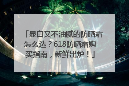 显白又不油腻的防晒霜怎么选？618防晒霜购买指南，新鲜出炉！