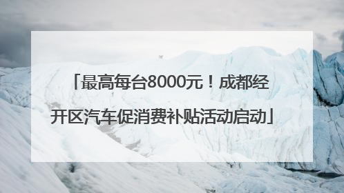 最高每台8000元！成都经开区汽车促消费补贴活动启动
