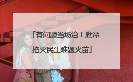 有问题当场治！鹰潭掐灭民生难题火苗