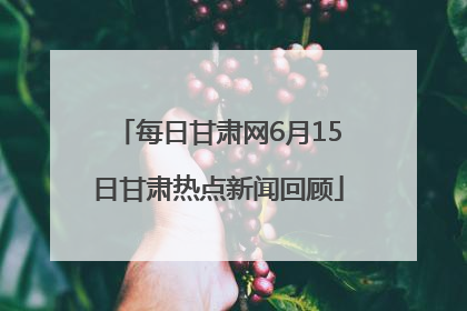 每日甘肃网6月15日甘肃热点新闻回顾