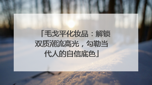 毛戈平化妆品：解锁双质潮流高光，勾勒当代人的自信底色