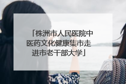 株洲市人民医院中医药文化健康集市走进市老干部大学