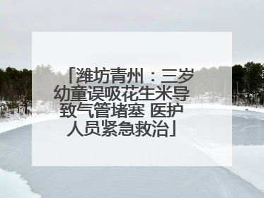 潍坊青州：三岁幼童误吸花生米导致气管堵塞 医护人员紧急救治
