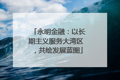 永明金融：以长期主义服务大湾区，共绘发展蓝图