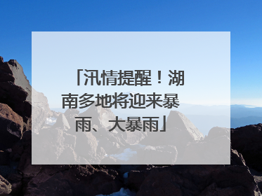 汛情提醒！湖南多地将迎来暴雨、大暴雨