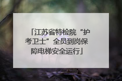 江苏省特检院“护考卫士”全员到岗保障电梯安全运行