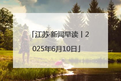 江苏·新闻早读丨2025年6月10日