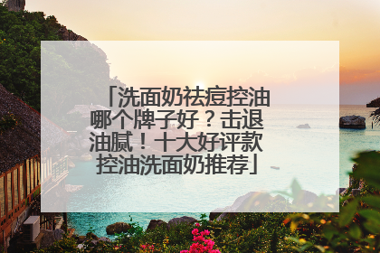 洗面奶祛痘控油哪个牌子好？击退油腻！十大好评款控油洗面奶推荐