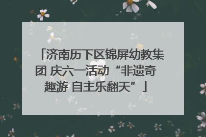 济南历下区锦屏幼教集团 庆六一活动“非遗奇趣游 自主乐翻天”