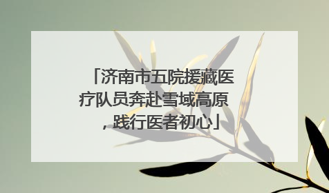济南市五院援藏医疗队员奔赴雪域高原，践行医者初心