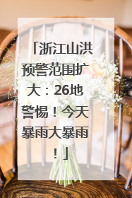 浙江山洪预警范围扩大：26地警惕！今天暴雨大暴雨！