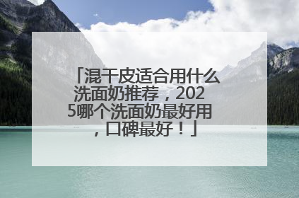 混干皮适合用什么洗面奶推荐，2025哪个洗面奶最好用，口碑最好！