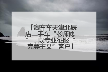 淘车车天津北辰店二手车“老师傅”，以专业征服“完美主义”客户