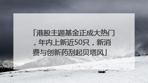 港股主题基金正成大热门，年内上新近50只，新消费与创新药刮起贝塔风