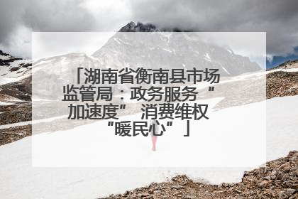 湖南省衡南县市场监管局：政务服务“加速度” 消费维权“暖民心”