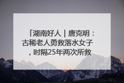 湖南好人｜唐克明：古稀老人勇救落水女子，时隔25年两次所救竟是同一人！