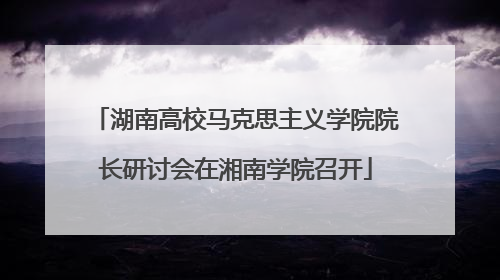 湖南高校马克思主义学院院长研讨会在湘南学院召开