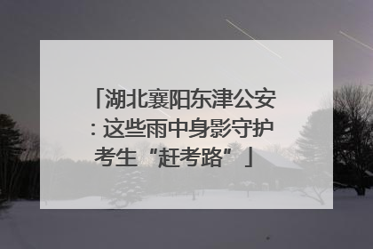 湖北襄阳东津公安：这些雨中身影守护考生“赶考路”