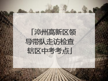 漳州高新区领导带队走访检查辖区中考考点