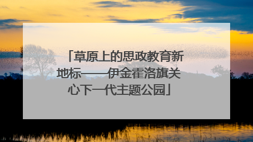 草原上的思政教育新地标——伊金霍洛旗关心下一代主题公园