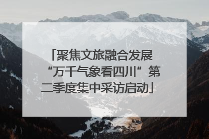 聚焦文旅融合发展 “万千气象看四川”第二季度集中采访启动