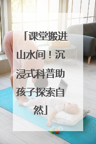 课堂搬进山水间！沉浸式科普助孩子探索自然
