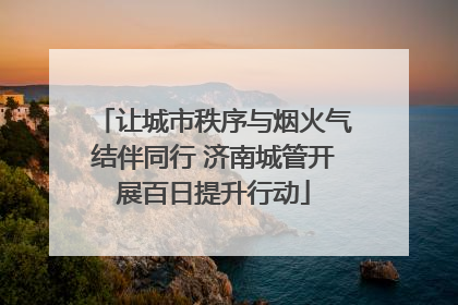 让城市秩序与烟火气结伴同行 济南城管开展百日提升行动