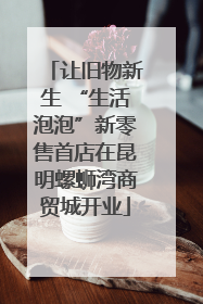 让旧物新生 “生活泡泡”新零售首店在昆明螺蛳湾商贸城开业