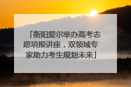 衡阳爱尔举办高考志愿填报讲座，双领域专家助力考生规划未来