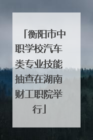 衡阳市中职学校汽车类专业技能抽查在湖南财工职院举行