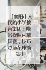 襄阳市人民路小学教育集团：啦啦操队闪耀国赛，技巧登顶花球摘银