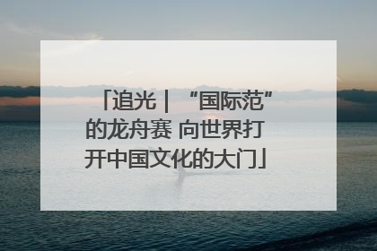 追光｜“国际范”的龙舟赛 向世界打开中国文化的大门