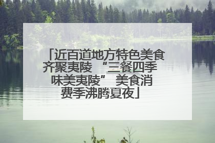 近百道地方特色美食齐聚夷陵 “三餐四季 味美夷陵” 美食消费季沸腾夏夜