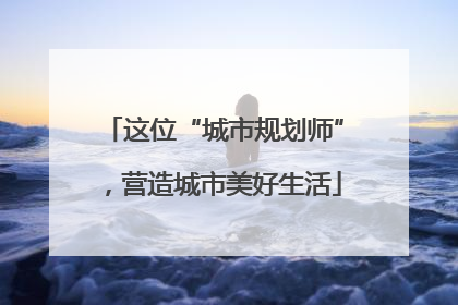 这位“城市规划师”，营造城市美好生活