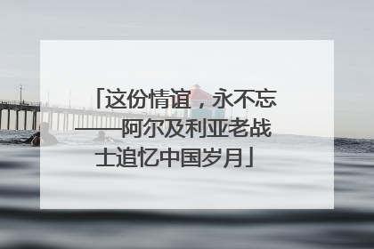 这份情谊，永不忘——阿尔及利亚老战士追忆中国岁月
