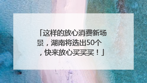 这样的放心消费新场景，湖南将选出50个，快来放心买买买！