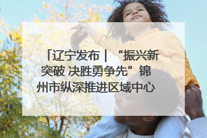 辽宁发布｜“振兴新突破 决胜勇争先”锦州市纵深推进区域中心城市建设 打造高质量发展新增长极