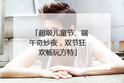 超级儿童节、端午奇妙夜，双节狂欢畅玩方特