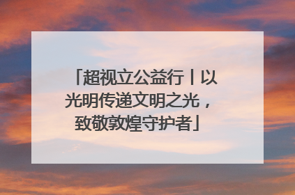 超视立公益行丨以光明传递文明之光，致敬敦煌守护者
