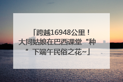 跨越16948公里！大同姑娘在巴西课堂“种”下端午民俗之花~