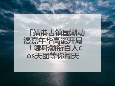 靖港古镇国潮动漫嘉年华高能开局！哪吒领衔百人cos天团等你闯天关、赢豪礼！