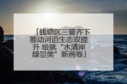 钱塘区三管齐下推动河道生态双提升 绘就“水清岸绿景美”新画卷