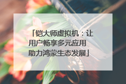 铠大师虚拟机：让用户畅享多元应用 助力鸿蒙生态发展